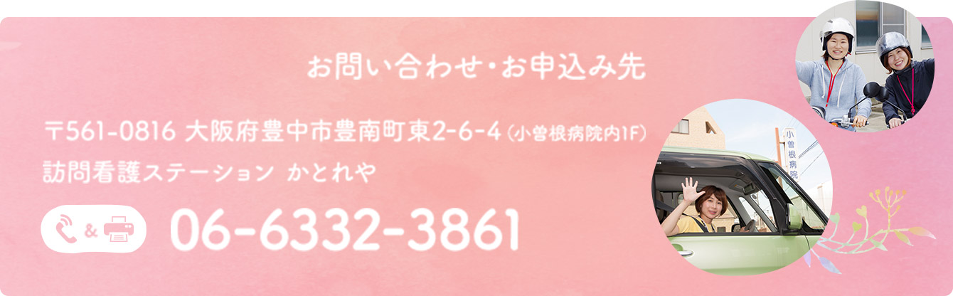 お問い合わせ・お申込み先 〒561-0816 大阪府豊中市豊南町東2-6-4（小曽根病院内1F）訪問看護ステーション かとれや 06-6332-3861